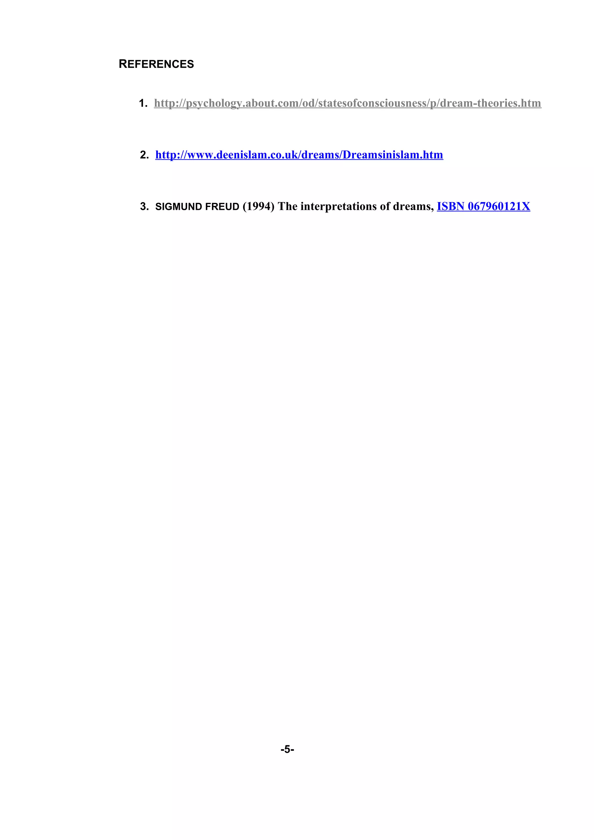 REFERENCES


  1. http://psychology.about.com/od/statesofconsciousness/p/dream-theories.htm



  2. http://www.deenislam.co.uk/dreams/Dreamsinislam.htm



  3. SIGMUND FREUD (1994) The interpretations of dreams, ISBN 067960121X




                            -5-
 