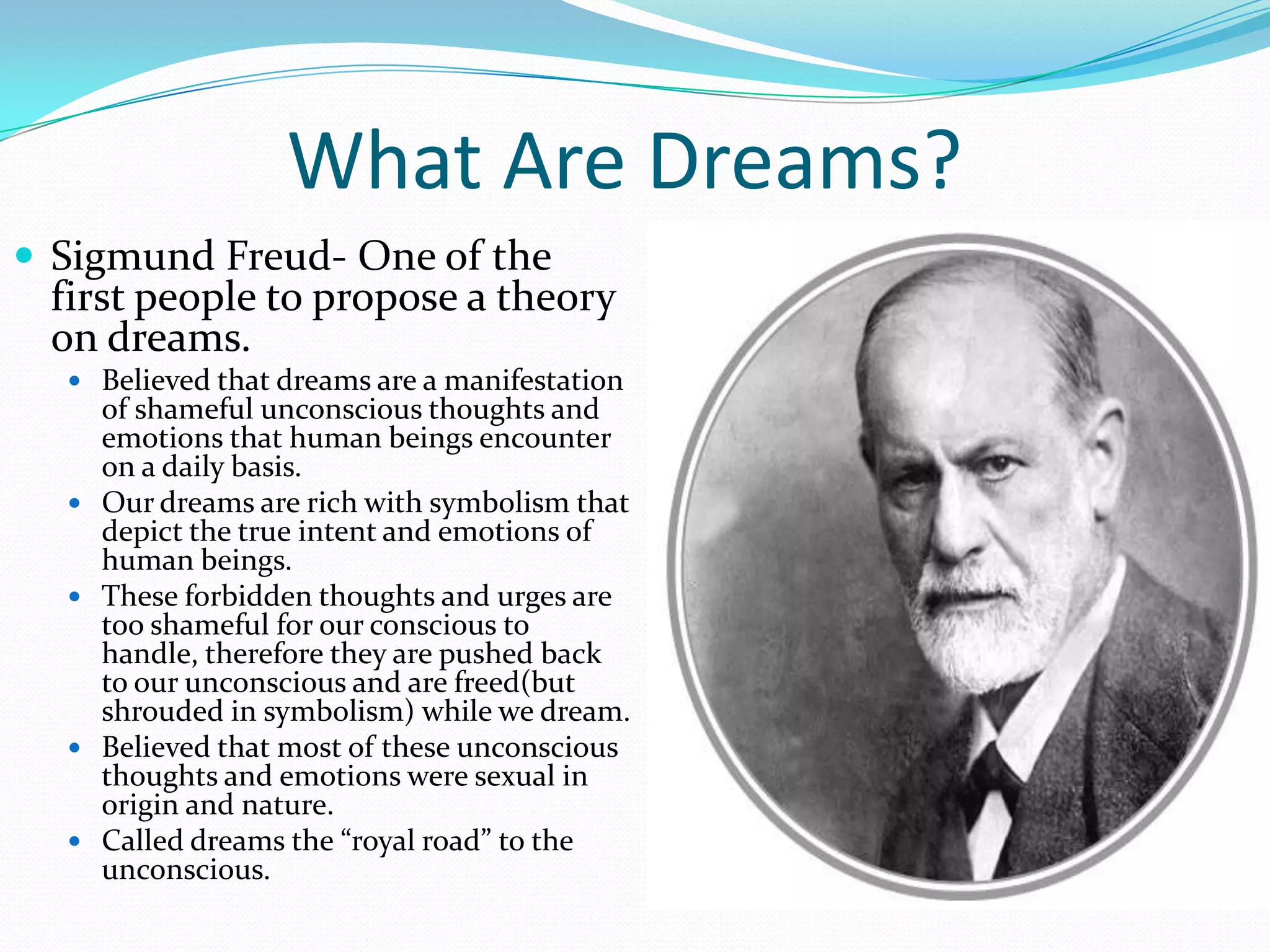 What Are Dreams?
 Sigmund Freud- One of the
first people to propose a theory
on dreams.
 Believed that dreams are a manifestation
of shameful unconscious thoughts and
emotions that human beings encounter
on a daily basis.
 Our dreams are rich with symbolism that
depict the true intent and emotions of
human beings.
 These forbidden thoughts and urges are
too shameful for our conscious to
handle, therefore they are pushed back
to our unconscious and are freed(but
shrouded in symbolism) while we dream.
 Believed that most of these unconscious
thoughts and emotions were sexual in
origin and nature.
 Called dreams the “royal road” to the
unconscious.
 
