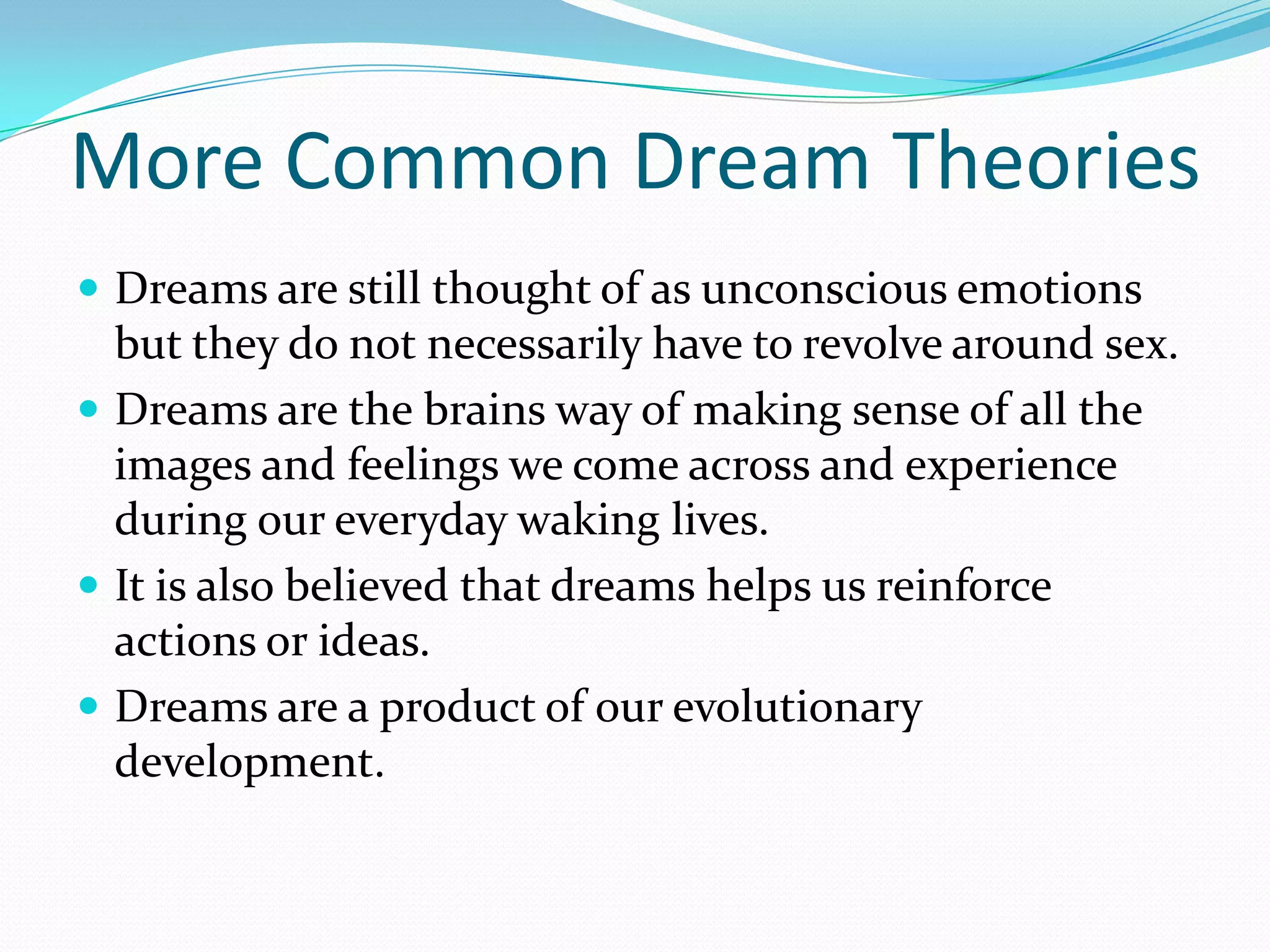 More Common Dream Theories
 Dreams are still thought of as unconscious emotions
but they do not necessarily have to revolve around sex.
 Dreams are the brains way of making sense of all the
images and feelings we come across and experience
during our everyday waking lives.
 It is also believed that dreams helps us reinforce
actions or ideas.
 Dreams are a product of our evolutionary
development.
 