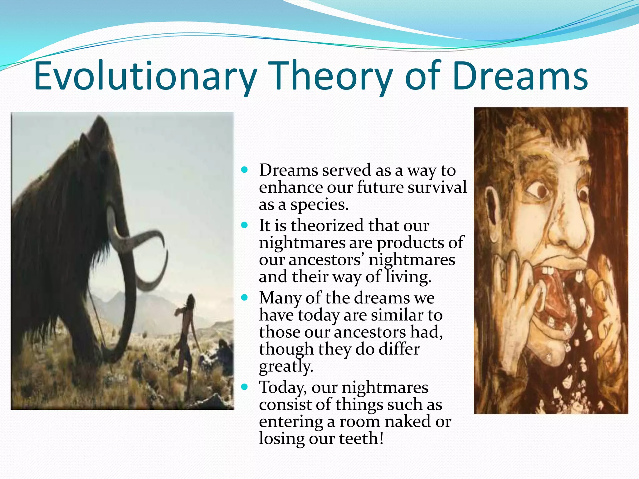Evolutionary Theory of Dreams
 Dreams served as a way to
enhance our future survival
as a species.
 It is theorized that our
nightmares are products of
our ancestors’ nightmares
and their way of living.
 Many of the dreams we
have today are similar to
those our ancestors had,
though they do differ
greatly.
 Today, our nightmares
consist of things such as
entering a room naked or
losing our teeth!
 