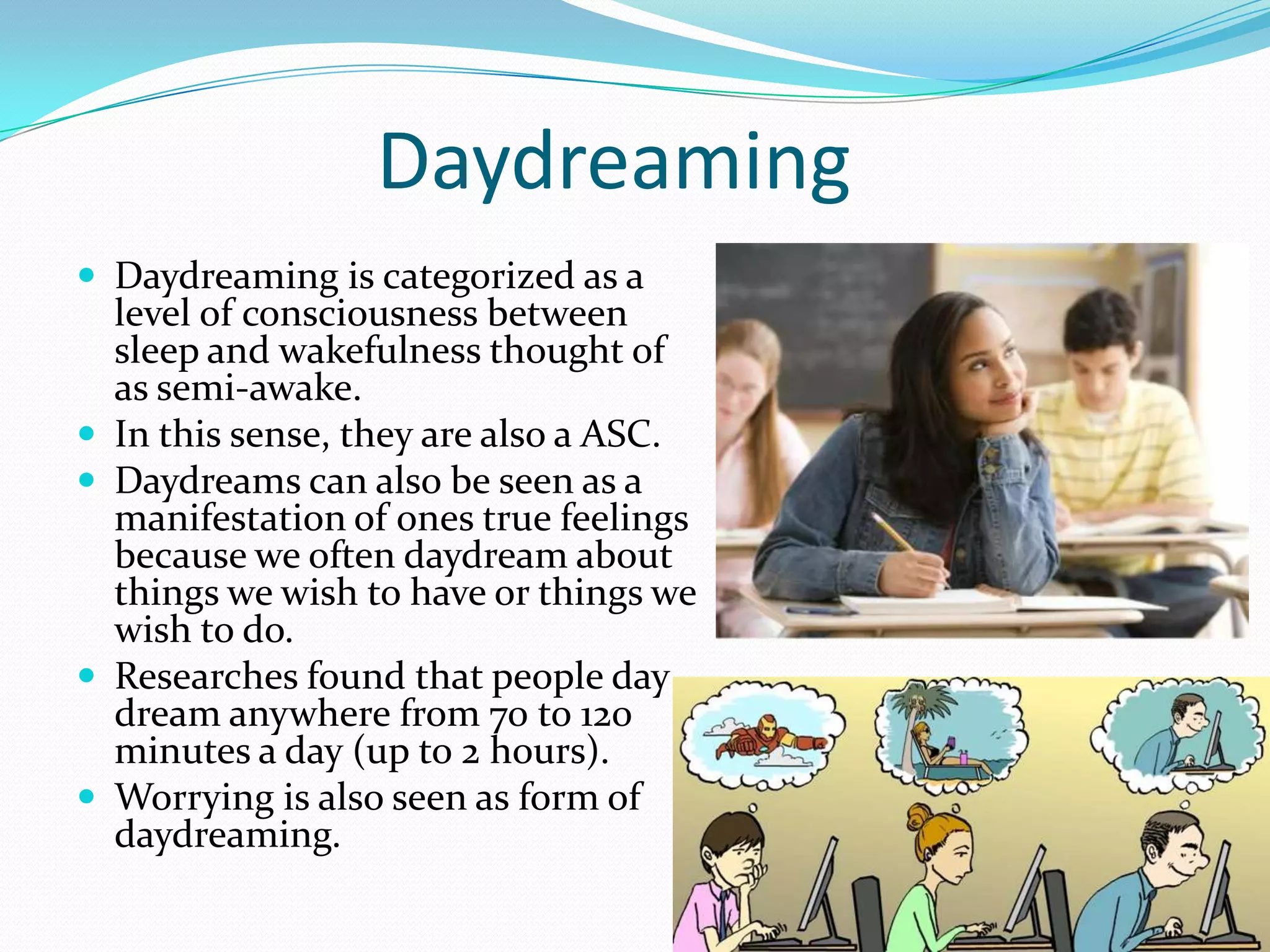 Daydreaming
 Daydreaming is categorized as a
level of consciousness between
sleep and wakefulness thought of
as semi-awake.
 In this sense, they are also a ASC.
 Daydreams can also be seen as a
manifestation of ones true feelings
because we often daydream about
things we wish to have or things we
wish to do.
 Researches found that people day
dream anywhere from 70 to 120
minutes a day (up to 2 hours).
 Worrying is also seen as form of
daydreaming.
 