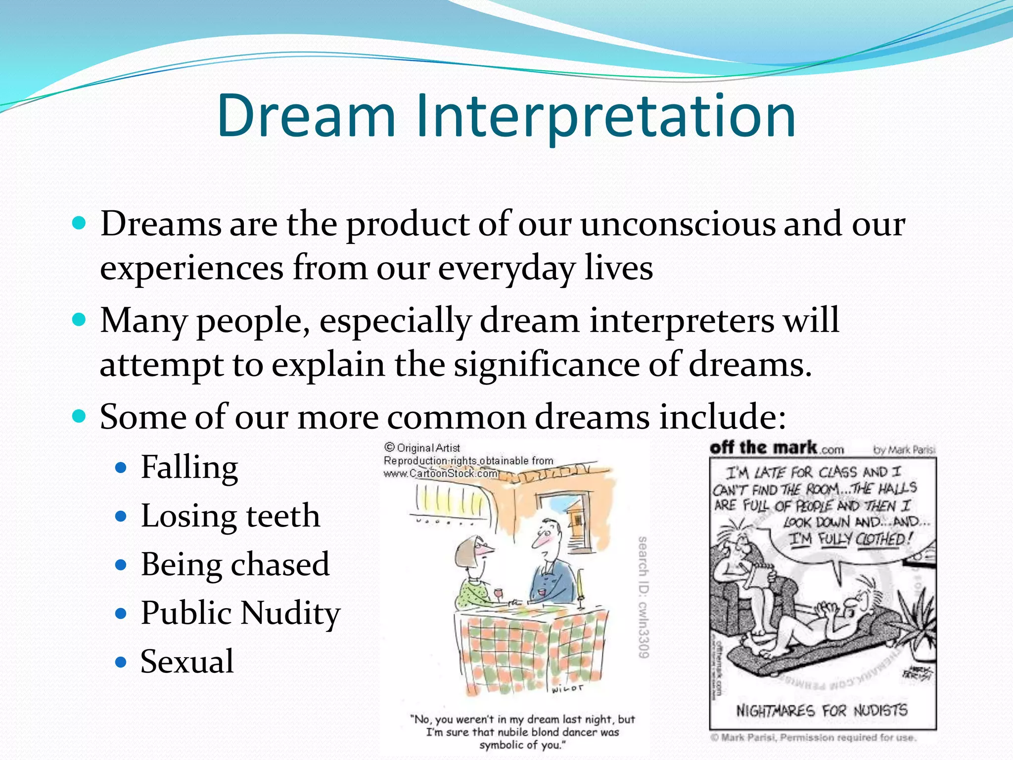 Dream Interpretation
 Dreams are the product of our unconscious and our
experiences from our everyday lives
 Many people, especially dream interpreters will
attempt to explain the significance of dreams.
 Some of our more common dreams include:
 Falling
 Losing teeth
 Being chased
 Public Nudity
 Sexual
 