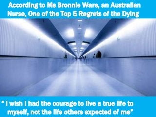 According to Ms Bronnie Ware, an Australian
Nurse, One of the Top 5 Regrets of the Dying
“ I wish I had the courage to live a true life to
myself, not the life others expected of me”
 