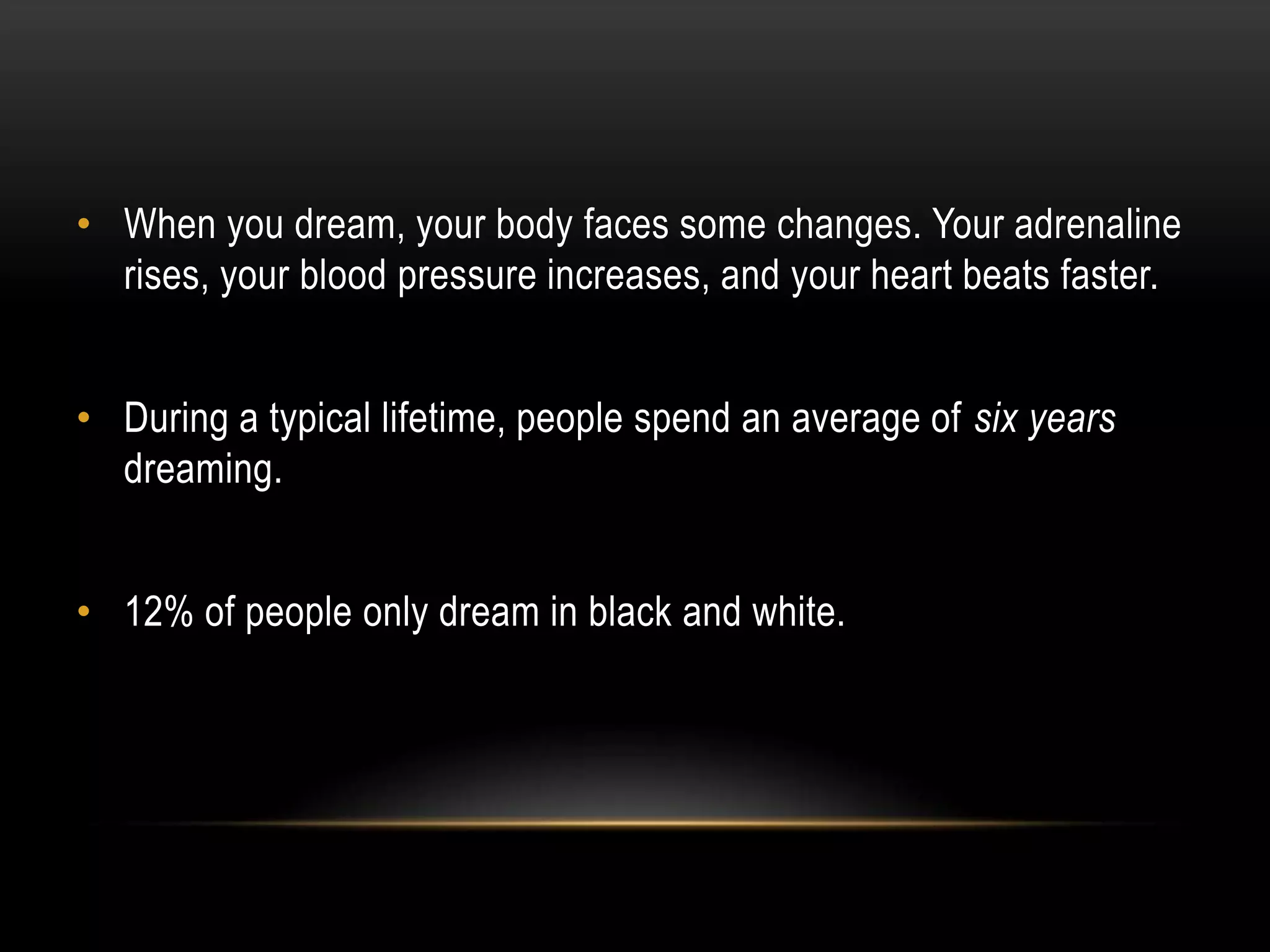• When you dream, your body faces some changes. Your adrenaline
rises, your blood pressure increases, and your heart beats faster.
• During a typical lifetime, people spend an average of six years
dreaming.
• 12% of people only dream in black and white.

 