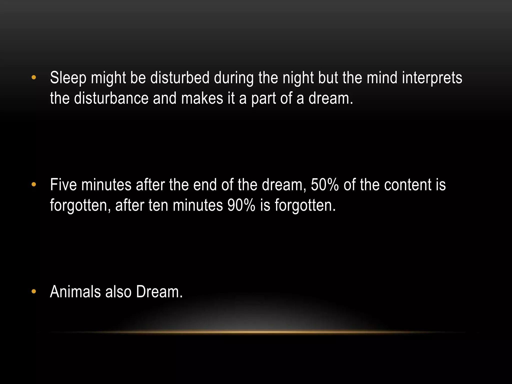 • Sleep might be disturbed during the night but the mind interprets
the disturbance and makes it a part of a dream.

• Five minutes after the end of the dream, 50% of the content is
forgotten, after ten minutes 90% is forgotten.

• Animals also Dream.

 