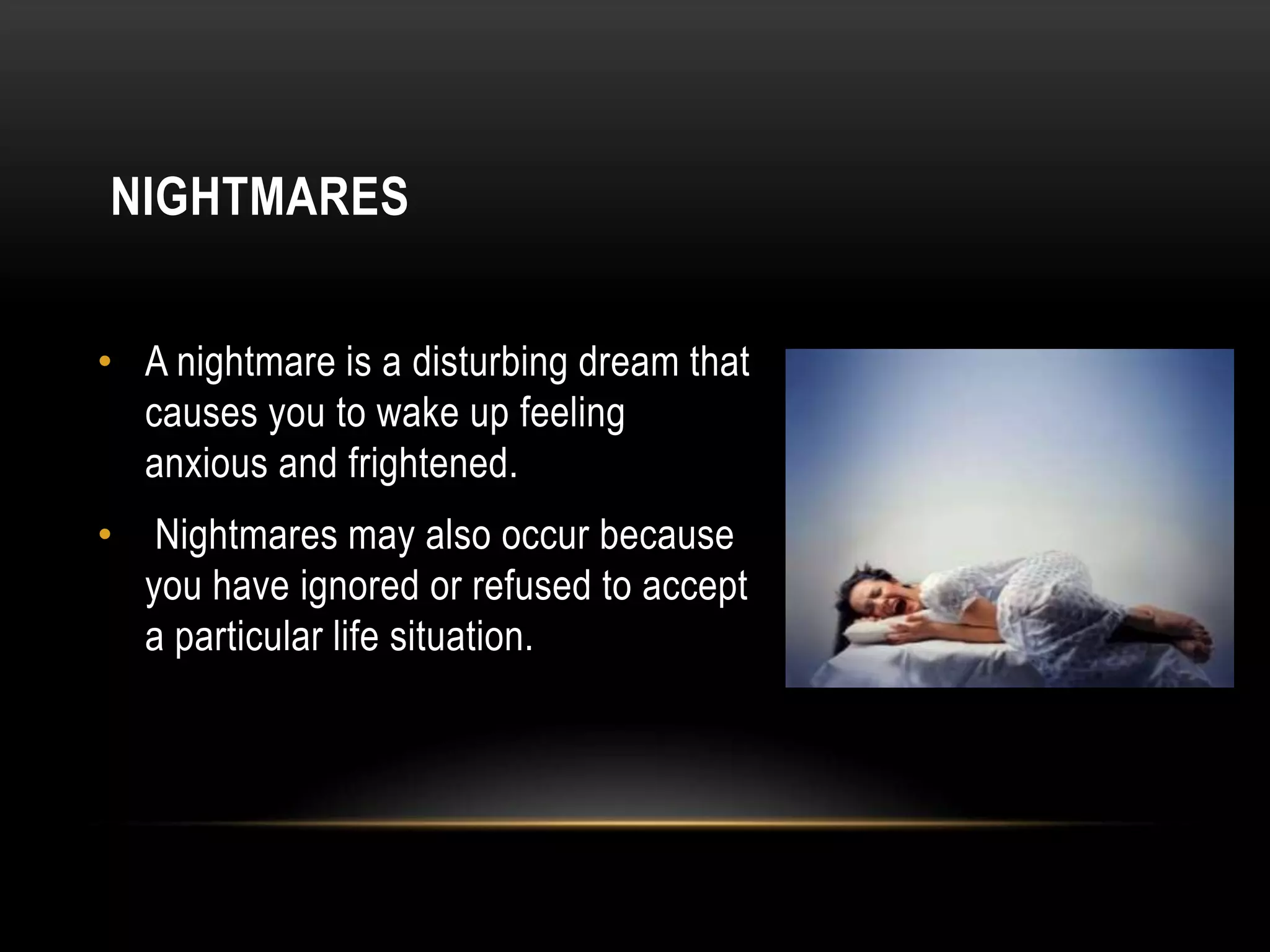 NIGHTMARES
• A nightmare is a disturbing dream that
causes you to wake up feeling
anxious and frightened.

•

Nightmares may also occur because
you have ignored or refused to accept
a particular life situation.

 
