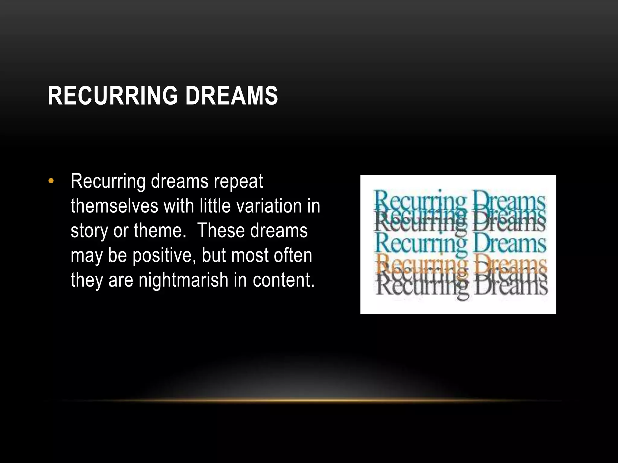 RECURRING DREAMS
• Recurring dreams repeat
themselves with little variation in
story or theme. These dreams
may be positive, but most often
they are nightmarish in content.

 