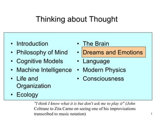1
Thinking about Thought
• Introduction
• Philosophy of Mind
• Cognitive Models
• Machine Intelligence
• Life and
Organization
• Ecology
• The Brain
• Dreams and Emotions
• Language
• Modern Physics
• Consciousness
"Show me a sane man and I will cure him"
(Carl Jung)
 