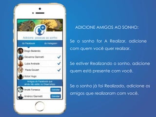 ADICIONE AMIGOS AO SONHO: 
Se o sonho for A Realizar, adicione 
com quem você quer realizar. 
Se estiver Realizando o sonho, adicione 
quem está presente com você. 
Se o sonho já foi Realizado, adicione os 
amigos que realizaram com você. 
 