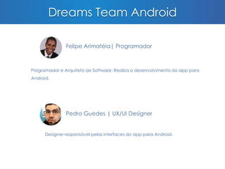 Dreams Team Android 
Felipe Arimatéia| Programador 
Programador e Arquiteto de Software: Realiza o desenvolvimento do app para 
Android. 
Pedro Guedes | UX/UI Designer 
Designer responsável pelas interfaces do app para Android. 
 
