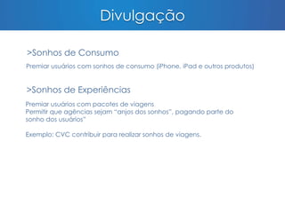 Divulgação 
>Sonhos de Consumo 
Premiar usuários com sonhos de consumo (iPhone, iPad e outros produtos) 
>Sonhos de Experiências 
Premiar usuários com pacotes de viagens 
Permitir que agências sejam “anjos dos sonhos”, pagando parte do 
sonho dos usuários” 
Exemplo: CVC contribuir para realizar sonhos de viagens. 
 