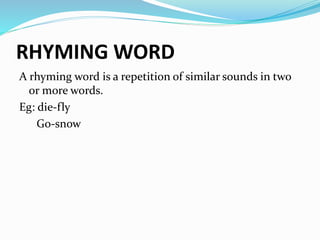 RHYMING WORD 
A rhyming word is a repetition of similar sounds in two 
or more words. 
Eg: die-fly 
Go-snow 
 