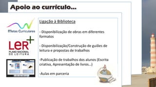 Ligação à Biblioteca
- Disponibilização de obras em diferentes
formatos
- Disponibilização/Construção de guiões de
leitura e propostas de trabalhos
-Publicação de trabalhos dos alunos (Escrita
criativa, Apresentação de livros…)
-Aulas em parceria
 