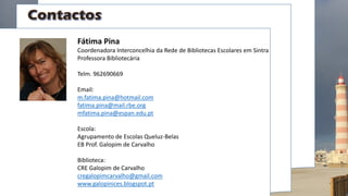 Fátima Pina
Coordenadora Interconcelhia da Rede de Bibliotecas Escolares em Sintra
Professora Bibliotecária
Telm. 962690669
Email:
m.fatima.pina@hotmail.com
fatima.pina@mail.rbe.org
mfatima.pina@espan.edu.pt
Escola:
Agrupamento de Escolas Queluz-Belas
EB Prof. Galopim de Carvalho
Biblioteca:
CRE Galopim de Carvalho
cregalopimcarvalho@gmail.com
www.galopinices.blogspot.pt
 
