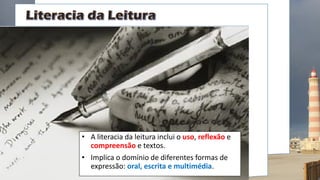 • A literacia da leitura inclui o uso, reflexão e
compreensão e textos.
• Implica o domínio de diferentes formas de
expressão: oral, escrita e multimédia.
 