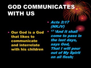 GOD COMMUNICATES
WITH US
• Our God is a God
that likes to
communicate
and interrelate
with his children
• Acts 2:17
(NKJV)
• 17 ‘And it shall
come to pass in
the last days,
says God,
That I will pour
out of My Spirit
on all flesh;
 