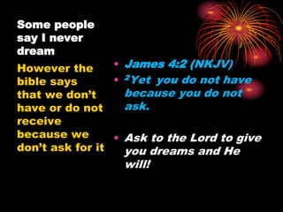 Some people
say I never
dream
• James 4:2 (NKJV)
• 2Yet you do not have
because you do not
ask.
• Ask to the Lord to give
you dreams and He
will!
However the
bible says
that we don’t
have or do not
receive
because we
don’t ask for it
 