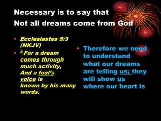 Necessary is to say that
Not all dreams come from God
• Ecclesiastes 5:3
(NKJV)
• 3 For a dream
comes through
much activity,
And a fool’s
voice is
known by his many
words.
• Therefore we need
to understand
what our dreams
are telling us; they
will show us
where our heart is
 