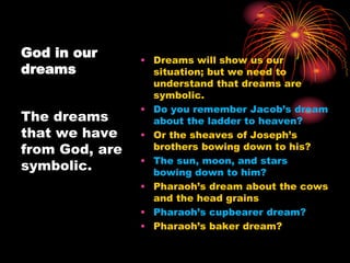God in our
dreams
• Dreams will show us our
situation; but we need to
understand that dreams are
symbolic.
• Do you remember Jacob’s dream
about the ladder to heaven?
• Or the sheaves of Joseph’s
brothers bowing down to his?
• The sun, moon, and stars
bowing down to him?
• Pharaoh’s dream about the cows
and the head grains
• Pharaoh’s cupbearer dream?
• Pharaoh’s baker dream?
The dreams
that we have
from God, are
symbolic.
 