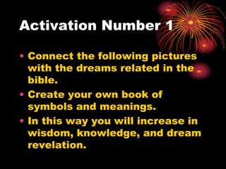 Activation Number 1
• Connect the following pictures
with the dreams related in the
bible.
• Create your own book of
symbols and meanings.
• In this way you will increase in
wisdom, knowledge, and dream
revelation.
 