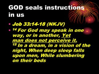 GOD seals instructions
in us
• Job 33:14-18 (NKJV)
• 14 For God may speak in one
way, or in another, Yet
man does not perceive it.
15 In a dream, in a vision of the
night, When deep sleep falls
upon men, While slumbering
on their beds
 