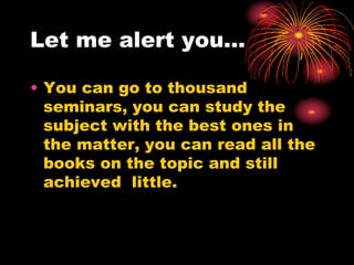 Let me alert you…
• You can go to thousand
seminars, you can study the
subject with the best ones in
the matter, you can read all the
books on the topic and still
achieved little.
 