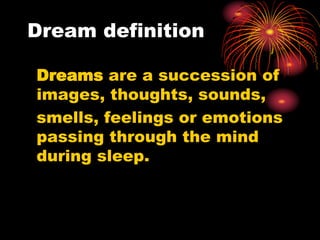Dream definition
Dreams are a succession of
images, thoughts, sounds,
smells, feelings or emotions
passing through the mind
during sleep.
 