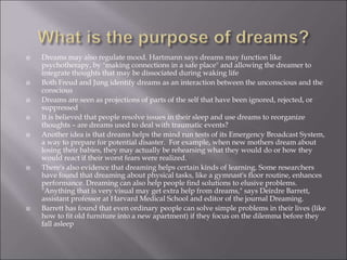  Dreams may also regulate mood. Hartmann says dreams may function like
psychotherapy, by "making connections in a safe place" and allowing the dreamer to
integrate thoughts that may be dissociated during waking life
 Both Freud and Jung identify dreams as an interaction between the unconscious and the
conscious
 Dreams are seen as projections of parts of the self that have been ignored, rejected, or
suppressed
 It is believed that people resolve issues in their sleep and use dreams to reorganize
thoughts – are dreams used to deal with traumatic events?
 Another idea is that dreams helps the mind run tests of its Emergency Broadcast System,
a way to prepare for potential disaster. For example, when new mothers dream about
losing their babies, they may actually be rehearsing what they would do or how they
would react if their worst fears were realized.
 There's also evidence that dreaming helps certain kinds of learning. Some researchers
have found that dreaming about physical tasks, like a gymnast's floor routine, enhances
performance. Dreaming can also help people find solutions to elusive problems.
"Anything that is very visual may get extra help from dreams," says Deirdre Barrett,
assistant professor at Harvard Medical School and editor of the journal Dreaming.
 Barrett has found that even ordinary people can solve simple problems in their lives (like
how to fit old furniture into a new apartment) if they focus on the dilemma before they
fall asleep
 