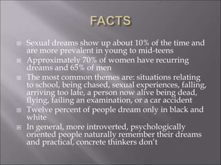 Sexual dreams show up about 10% of the time and
are more prevalent in young to mid-teens
 Approximately 70% of women have recurring
dreams and 65% of men
 The most common themes are: situations relating
to school, being chased, sexual experiences, falling,
arriving too late, a person now alive being dead,
flying, failing an examination, or a car accident
 Twelve percent of people dream only in black and
white
 In general, more introverted, psychologically
oriented people naturally remember their dreams
and practical, concrete thinkers don’t
 