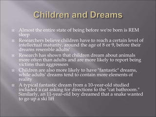  Almost the entire state of being before we're born is REM
sleep
 Researchers believe children have to reach a certain level of
intellectual maturity, around the age of 8 or 9, before their
dreams resemble adults‘
 Research has shown that children dream about animals
more often than adults and are more likely to report being
victims than aggressors
 Children are also more likely to have "fantastic" dreams,
while adults' dreams tend to contain more elements of
reality
 A typical fantastic dream from a 10-year-old studied
included a cat asking for directions to the "cat bathroom."
Similarly, an 11-year-old boy dreamed that a snake wanted
to go up a ski lift
 