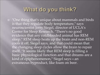  "One thing that's unique about mammals and birds
is that they regulate body temperature," says
neuroscientist Jerry Siegel, director of UCLA's
Center for Sleep Research. "There's no good
evidence that any coldblooded animal has REM
sleep." REM sleep heats up the brain and non-REM
cools it off, Siegel says, and that could mean that
the changing sleep cycles allow the brain to repair
itself. "It seems likely that REM sleep is filling a
basic physiological function and that dreams are a
kind of epiphenomenon," Siegel says—an
extraneous byproduct, like foam on beer.
 