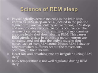  Physiologically, certain neurons in the brain step,
known as REM sleep-on cells, (located in the pontine
tegmentum), are particularly active during REM sleep,
and are probably responsible for its occurrence. The
release of certain neurotransmitters, the monoamines
are completely shut down during REM. This causes
REM atonia, a state in which the motor neurons are
not stimulated and thus the body's muscles don't
move. Lack of such REM atonia causes REM Behavior
Disorder where sufferers act out the movements
occurring in their dreams.
 Heart rate and breathing rate are irregular during REM
sleep
 Body temperature is not well regulated during REM
sleep
 
