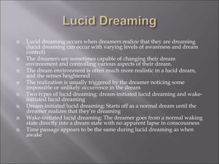  Lucid dreaming occurs when dreamers realize that they are dreaming
(lucid dreaming can occur with varying levels of awareness and dream
control)
 The dreamers are sometimes capable of changing their dream
environment and controlling various aspects of their dream.
 The dream environment is often much more realistic in a lucid dream,
and the senses heightened
 The realization is usually triggered by the dreamer noticing some
impossible or unlikely occurrence in the dream
 Two types of lucid dreaming: dream-initiated lucid dreaming and wake-
initiated lucid dreaming
 Dream-initiated lucid dreaming: Starts off as a normal dream until the
dreamer realizes that they’re dreaming
 Wake-initiated lucid dreaming: The dreamer goes from a normal waking
state directly into a dream state with no apparent lapse in conscousness
 Time passage appears to be the same during lucid dreaming as when
awake
 