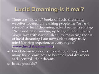  There are “How to” books on lucid dreaming,
websites focused on teaching people the “art and
science” of lucid dreaming, advertisements stating-
"Now instead of wasting up to Eight Hours Every
Single Day with normal sleep, by mastering the art
of lucid dreaming I am now able to enjoy truly
mind blowing experiences every night!”
(www.lucid-dreamer.info)
 Lucid dreaming is very appealing to people and
many try to learn how to become lucid dreamers
and “control” their dreams
 Is this possible?
 
