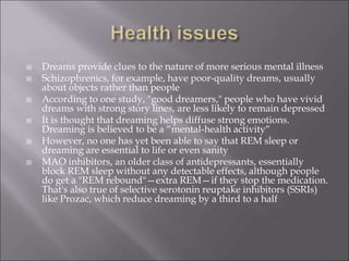  Dreams provide clues to the nature of more serious mental illness
 Schizophrenics, for example, have poor-quality dreams, usually
about objects rather than people
 According to one study, "good dreamers," people who have vivid
dreams with strong story lines, are less likely to remain depressed
 It is thought that dreaming helps diffuse strong emotions.
Dreaming is believed to be a “mental-health activity“
 However, no one has yet been able to say that REM sleep or
dreaming are essential to life or even sanity
 MAO inhibitors, an older class of antidepressants, essentially
block REM sleep without any detectable effects, although people
do get a "REM rebound"—extra REM—if they stop the medication.
That's also true of selective serotonin reuptake inhibitors (SSRIs)
like Prozac, which reduce dreaming by a third to a half
 