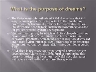  The Ontogenetic Hypothesis of REM sleep states that this
sleep phase is particularly important to the developing
brain, possibly because it provides the neural stimulation
that newborns need to form mature neural connections and
for proper nervous system development.
 Studies investigating the effects of Active Sleep deprivation
have shown that deprivation early in life can result in
behavioral problems, permanent sleep disruption, decreased
brain mass (Mirmiran et al. 1983), and result in an abnormal
amount of neuronal cell death (Morrissey, Duntley & Anch,
2004).
 REM sleep is necessary for proper central nervous system
development (Marks et al. 1995). Further supporting this
theory is the fact that the amount of REM sleep decreases
with age, as well as the data from other species
 