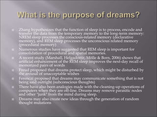  Zhang hypothesizes that the function of sleep is to process, encode and
transfer the data from the temporary memory to the long-term memory:
NREM sleep processes the conscious-related memory (declarative
memory), and REM sleep processes the unconscious related memory
(procedural memory)
 Numerous studies have suggested that REM sleep is important for
consolidation of procedural and spatial memories.
 A recent study (Marshall, Helgadóttir, Mölle & Born, 2006) shows that
artificial enhancement of the REM sleep improves the next-day recall of
memorized pairs of words
 Freud proposed that dreams protect sleep, which might be disturbed by
the arousal of unacceptable wishes
 Ferenczi proposed that dreams may communicate something that is not
being said outright (subconscious thoughts)
 There have also been analogies made with the cleaning-up operations of
computers when they are off-line. Dreams may remove parasitic nodes
and other "junk" from the mind during sleep.
 Dreams may also create new ideas through the generation of random
thought mutations
 
