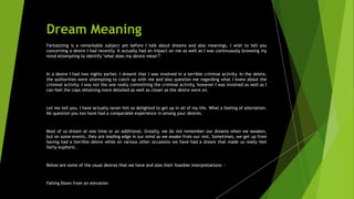 Dream Meaning
Fantasizing is a remarkable subject yet before I talk about dreams and also meanings, I wish to tell you
concerning a desire I had recently. It actually had an impact on me as well as I was continuously browsing my
mind attempting to identify "what does my desire mean"?
In a desire I had two nights earlier, I dreamt that I was involved in a terrible criminal activity. In the desire,
the authorities were attempting to catch up with me and also question me regarding what I knew about the
criminal activity. I was not the one really committing the criminal activity, however I was involved as well as I
can feel the cops obtaining more detailed as well as closer as the desire wore on.
Let me tell you, I have actually never felt so delighted to get up in all of my life. What a feeling of alleviation.
No question you too have had a comparable experience in among your desires.
Most of us dream at one time or an additional. Greatly, we do not remember our dreams when we awaken,
but on some events, they are leading edge in our mind as we awake from our rest. Sometimes, we get up from
having had a horrible desire while on various other occasions we have had a dream that made us really feel
fairly euphoric.
Below are some of the usual desires that we have and also their feasible interpretations: -
Falling Down from an elevation
 