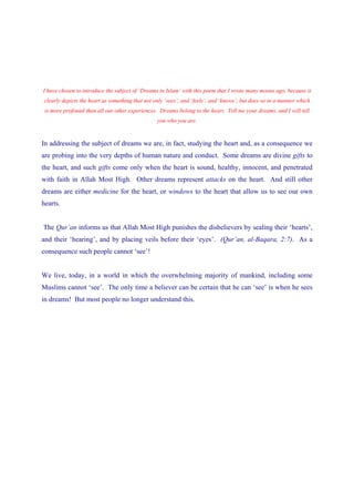 I have chosen to introduce the subject of ‘Dreams in Islam’ with this poem that I wrote many moons ago, because it
clearly depicts the heart as something that not only ‘sees’, and ‘feels’, and ‘knows’, but does so in a manner which
 is more profound than all our other experiences. Dreams belong to the heart. Tell me your dreams, and I will tell
                                                 you who you are.


In addressing the subject of dreams we are, in fact, studying the heart and, as a consequence we
are probing into the very depths of human nature and conduct. Some dreams are divine gifts to
the heart, and such gifts come only when the heart is sound, healthy, innocent, and penetrated
with faith in Allah Most High. Other dreams represent attacks on the heart. And still other
dreams are either medicine for the heart, or windows to the heart that allow us to see our own
hearts.


The Qur’an informs us that Allah Most High punishes the disbelievers by sealing their ‘hearts’,
and their ‘hearing’, and by placing veils before their ‘eyes’. (Qur’an, al-Baqara, 2:7). As a
consequence such people cannot ‘see’!


We live, today, in a world in which the overwhelming majority of mankind, including some
Muslims cannot ‘see’. The only time a believer can be certain that he can ‘see’ is when he sees
in dreams! But most people no longer understand this.
 