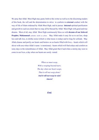 We pray that Allah Most High may grant, both to this writer as well as to the discerning readers
of this book, the will and the determination to strive to conform in external conduct with the
way of life of Islam ordained by Allah Most High, and to pursue internal spiritual purification
and growth to such an extent that we may all be blessed by Allah Most High with good and true
dreams. Most of all, may Allah Most High continuously bless us with dreams of our beloved
Prophet, Muhammad       sallalahu ‘alaihi wa sallam.   May Allah make it easy for us to eat less, sleep
less and talk less, to dislike noise (which is what music is today) and to long for solitude. May
Allah cleanse and purify our hearts and bestow on us hearts filled with love, - hearts which will
shiver with awe when Allah’s name is mentioned, - hearts which will find solace and comfort on
rainy days in the remembrance of Allah. May Allah grant that if and when a stormy day were to
come in our lives, a day when our hearts are sorely tested:




                                          When we must weep,
                                    With a weeping beyond tears;
                                   The day when our heart weeps,
                                     That it will not weep alone!
                                    And it will not weep in vain!
                                                  Ameen!




                                                   End.
 