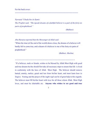For the back cover:
=========================================================


Narrated ‘Ubada bin As-Samit:
The Prophet said, “The (good) dreams of a faithful believer is a part of the forty-six
parts of prophethood.”
                                                                   (Bukhari)
=========================================================


Abu Huraira reported that the Messenger of Allah said:
“When the time (of the end of the world) draws close, the dreams of a believer will
hardly fail to come true, and a dream of a believer is one of the forty-six parts of
prophethood.”
                                                          (Bukhari, Muslim)


=============================================
“If a believer, male or female, wishes to be blessed by Allah Most High with good
and true dreams he/she should first take all necessary steps to ensure that life is lived
in conformity with the laws of Allah Most High. The believer should remove
hatred, enmity, malice, greed and lust from his/her heart, and must learn how to
forgive. Fasting and the prayer of the night-vigil can be of great help in this regards.
The believer must fill his/her heart with love for all those whom Allah Most High
loves, and must be charitable etc. Anyone who wishes to see good and true

                                           1
 