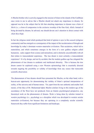 A Muslim brother who is actively engaged in the mission of Islam in the islands of the Caribbean
once wrote to me to advise that a Muslim should not attach any importance to dreams. So
opposed was he to the subject that he felt that attaching importance to dreams was a form of
Shirk (i.e., a form of compromise in the exclusive worship of the One God, Allah). Instead of
being deviated by dreams, he advised, one should devote one’s attention to direct contact with
Allah Most High.


In fact the religious mind which produced that kind of opinion is new to this ummah (religious
community) and has emerged as a consequence of the impact of the secularization of thought and
knowledge by today’s dominant western materialist civilization. That secularism, which led to
materialism, and which sometimes emerges in the form of a new godless religion called
humanism, seeks support from science and rationalism, and is distinctly uncomfortable with all
that relates to transcendental experience. The true dream is most certainly a transcendental
experience! It is by design, and not by accident, that the modern godless age has relegated the
phenomenon of true dreams to academic and intellectual obscurity. This is because the true
dream cannot be explained using a new Western epistemology that is essentially directed
towards negating the possibility or validity of knowledge from any source that transcends
scientific observation.


The phenomenon of true dreams should have presented the Muslim, on the other hand, with a
heaven-sent opportunity for demonstrating the validity of Islam’s spiritual interpretation of
reality, of the universe and of human nature. Yet, apart from the rare authentic and erudite Sufi
master, of the likes of Dr. Muhammad Iqbal, Muslim scholars living in this modern age of the
ascendancy of the West have not produced, from an Islamic psychological perspective, any
theoretical work on the phenomenon of dreams. Work is being done by scholars trained in
western psychology (i.e., psychology as a discipline which was developed in western secular
materialist civilization), but because they are operating in a completely secular scientific
framework they suffer from significant limitations and handicaps.
 