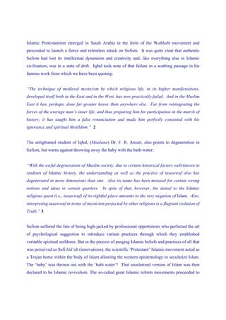 Islamic Protestantism emerged in Saudi Arabia in the form of the Wahhabi movement and
proceeded to launch a fierce and relentless attack on Sufism. It was quite clear that authentic
Sufism had lost its intellectual dynamism and creativity and, like everything else in Islamic
civilization, was in a state of drift. Iqbal took note of that failure in a scathing passage in his
famous work from which we have been quoting:


“The technique of medieval mysticism by which religious life, in its higher manifestations,
developed itself both in the East and in the West, has now practically failed. And in the Muslim
East it has, perhaps, done far greater havoc than anywhere else. Far from reintegrating the
forces of the average man’s inner life, and thus preparing him for participation in the march of
history, it has taught him a false renunciation and made him perfectly contented with his
ignorance and spiritual thralldom.” 2


The enlightened student of Iqbal, (Maulana) Dr. F. R. Ansari, also points to degeneration in
Sufism, but warns against throwing away the baby with the bath-water:


“With the awful degeneration of Muslim society, due to certain historical factors well-known to
students of Islamic history, the understanding as well as the practice of tasawwuf also has
degenerated in more dimensions than one. Also its name has been misused for certain wrong
notions and ideas in certain quarters. In spite of that, however, the denial to the Islamic
religious quest (i.e., tasawwuf) of its rightful place amounts to the very negation of Islam. Also,
interpreting tasawwuf in terms of mysticism projected by other religions is a flagrant violation of
Truth.” 3


Sufism suffered the fate of being high-jacked by professional opportunists who perfected the art
of psychological suggestion to introduce variant practices through which they established
veritable spiritual serfdoms. But in the process of purging Islamic beliefs and practices of all that
was perceived as Sufi bid’ah (innovations), the scientific ‘Protestant’ Islamic movement acted as
a Trojan horse within the body of Islam allowing the western epistemology to secularize Islam.
The ‘baby’ was thrown out with the ‘bath water’! That secularized version of Islam was then
declared to be Islamic revivalism. The so-called great Islamic reform movements proceeded to
 