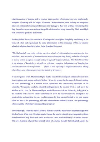 establish centers of learning and to produce large numbers of scholars who were intellectually
incapable of dealing with the subject of dreams. Worse than that, their zealotry and misguided
attack on authentic Sufism resulted in such inner damage to their own spiritual personalities that
they themselves were now rendered incapable of themselves being blessed by Allah Most High
with continuous good and true dreams.


But long before the modern materialist West impacted on religious thought by secularizing it, the
world of Islam had experienced the same phenomenon in the emergence of the Mu’atazilite
school of religious thought in Islam. Iqbal described that event:


“The Mu’atazilah, conceiving religion merely as a body of religious doctrines and ignoring it as
a vital fact, took no notice of non-conceptual modes of approaching Reality and reduced religion
to a mere system of logical concepts ending in a purely negative attitude. They failed to see that
in the domain of knowledge - scientific or religious - complete independence of thought from
concrete experience is not possible.”     (Iqbal is here referring to religious experience, among
other things, and religious experience includes true dreams). 4


It was the genius of Dr. Muhammad Iqbal that he was able to distinguish authentic Sufism from
its corruptions, and restore authentic Sufism. It was his genius that he succeeded in articulating
the Sufi epistemology in a manner which demolished the considerable objections of the
scientific, ‘Protestant’, secularly educated intelligentsia in the modern West as well as in the
Muslim world. Had Dr. Muhammad Iqbal studied Islam at Al-Azhar University in Egypt or at
the Deoband and Lucknow Islamic seminaries in India, he would never have emerged as the
great scholar and sage that he was. And the reason for this was not limited to his own natural
talent but also to the epistemology which he inherited from authentic Sufism, - an epistemology
which scientific ‘Protestant’ Islam could never deliver.


Secular Europe’s scientific method differed from the scientific method that reached Europe from
Muslim Spain. What post-Christian secular Europe did was to establish a new dogmatic religion
that claimed that only that which could be observed could be the subject of a scientific enquiry.
The new dogmatic religion thus fostered habits of concrete thought that mitigated against the
 