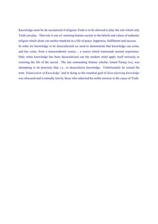Knowledge must be de-secularized if religious Truth is to be allowed to play the role which only
Truth can play. That role is one of restoring human society to the beliefs and values of authentic
religion which alone can anchor mankind in a life of peace, happiness, fulfillment and success.
In order for knowledge to be desecularized we need to demonstrate that knowledge can come,
and has come, from a transcendental source, - a source which transcends normal experience.
Only when knowledge has been desecularized can the modern mind apply itself seriously to
restoring the life of the sacred. The late outstanding Islamic scholar, Ismail Faruqi (ra), was
attempting to do precisely that, i.e., to desecularize knowledge. Unfortunately he coined the
term ‘Islamization of Knowledge’ and in doing so the essential goal of desecularizing knowledge
was obscured and eventually lost by those who inherited his noble mission in the cause of Truth.
 