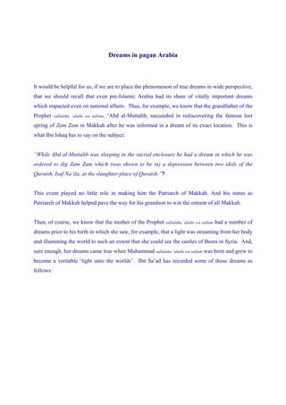 Dreams in pagan Arabia



It would be helpful for us, if we are to place the phenomenon of true dreams in wide perspective,
that we should recall that even pre-Islamic Arabia had its share of vitally important dreams
which impacted even on national affairs. Thus, for example, we know that the grandfather of the
Prophet    sallalahu ‘alaihi wa sallam,   ‘Abd al-Muttalib, succeeded in rediscovering the famous lost
spring of Zam Zam in Makkah after he was informed in a dream of its exact location. This is
what Ibn Ishaq has to say on the subject:


“While Abd al-Muttalib was sleeping in the sacred enclosure he had a dream in which he was
ordered to dig Zam Zam which (was shown to be in) a depression between two idols of the
Quraish, Isaf Na’ila, at the slaughter-place of Quraish.”7


This event played no little role in making him the Patriarch of Makkah. And his status as
Patriarch of Makkah helped pave the way for his grandson to win the esteem of all Makkah.


Then, of course, we know that the mother of the Prophet           sallalahu ‘alaihi wa sallam   had a number of
dreams prior to his birth in which she saw, for example, that a light was streaming from her body
and illumining the world to such an extent that she could see the castles of Busra in Syria. And,
sure enough, her dreams came true when Muhammad sallalahu ‘alaihi wa sallam was born and grew to
become a veritable ‘light unto the worlds’. Ibn Sa’ad has recorded some of those dreams as
follows:
 