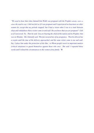 “We used to hear that when Aminah bint Wahb was pregnant with the Prophet            sallalahu ‘alaihi wa

sallam   she used to say: I did not feel as if I was pregnant and I experienced no heaviness as other
women do, except that my periods stopped; but I had a vision when I was in a state between
sleep and wakefulness that a visitor came in and said: Do you know that you are pregnant? I felt
as if I answered: No. Then he said: You are bearing the chief of this nation and its Prophet; that
was on Monday. She (Aminah) said: This fact assured me of my pregnancy. Then he allowed me
a respite until the time of the delivery approached, and the same visitor came to me and said:
Say, I place him under the protection of the One , to Whom people resort in important matters
(critical situations) to guard themselves against those who envy. She said: I repeated those
words and I related the circumstances to the women of my family.” 8
 
