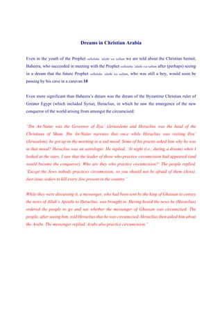 Dreams in Christian Arabia


Even in the youth of the Prophet    sallalahu ‘alaihi wa sallam   we are told about the Christian hermit,
Baheera, who succeeded in meeting with the Prophet sallalahu ‘alaihi wa sallam after (perhaps) seeing
in a dream that the future Prophet    sallalahu ‘alaihi wa sallam,   who was still a boy, would soon be
passing by his cave in a caravan.10


Even more significant than Baheera’s dream was the dream of the Byzantine Christian ruler of
Greater Egypt (which included Syria), Heraclius, in which he saw the emergence of the new
conqueror of the world arising from amongst the circumcised:


“Ibn An-Natur was the Governor of Ilya’ (Jerusalem) and Heraclius was the head of the
Christians of Sham. Ibn An-Natur narrates that once while Heraclius was visiting Ilya’
(Jerusalem), he got up in the morning in a sad mood. Some of his priests asked him why he was
in that mood? Heraclius was an astrologer. He replied, ‘At night (i.e., during a dream) when I
looked at the stars, I saw that the leader of those who practice circumcision had appeared (and
would become the conqueror). Who are they who practice circumcision?’ The people replied,
‘Except the Jews nobody practices circumcision, so you should not be afraid of them (Jews).
Just issue orders to kill every Jew present in the country.’


While they were discussing it, a messenger, who had been sent by the king of Ghassan to convey
the news of Allah’s Apostle to Heraclius, was brought in. Having heard the news he (Heraclius)
ordered the people to go and see whether the messenger of Ghassan was circumcised. The
people, after seeing him, told Heraclius that he was circumcised. Heraclius then asked him about
the Arabs. The messenger replied, Arabs also practice circumcision.’
 