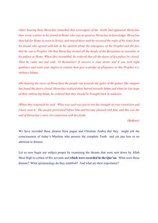 (After hearing that) Heraclius remarked that sovereignty of the Arabs had appeared. Heraclius
then wrote a letter to his friend in Rome who was as good as Heraclius in knowledge. Heraclius
then left for Homs (a town in Syria), and stayed there until he received the reply of his letter from
his friend who agreed with him in his opinion about the emergence of the Prophet and the fact
that he was a Prophet. On that Heraclius invited all the heads of the Byzantines to assemble in
his palace at Homs. When they assembled, he ordered that all the doors of his palace be closed.
Then he came out and said, ‘O Byzantines! If success is your desire and if you seek right
guidance and want your empire to remain then give a pledge of allegiance to this Prophet (i.e.
embrace Islam).’


(On hearing the views of Heraclius) the people ran towards the gates of the palace like onagers
but found the doors closed. Heraclius realized their hatred towards Islam and when he lost hope
of their embracing Islam, he ordered that they should be brought back in audience.


(When they returned) he said, ‘What was said was just to test the strength of your conviction and
I have seen it.’ The people prostrated before him and became pleased with him, and this was the
end of Heraclius’s story (in connection with his faith).
                                                                                          (Bukhari)


We have recorded these dreams from pagan and Christian Arabia that they might jolt the
consciousness of today’s Muslims who possess the complete Truth and yet pay less or no
attention to dreams.


Let us now begin our subject proper by examining the dreams that were sent down by Allah
Most High to certain of His servants and which were recorded in the Qur’an. What were those
dreams? What epistemology do they establish? And what are their importance?
 