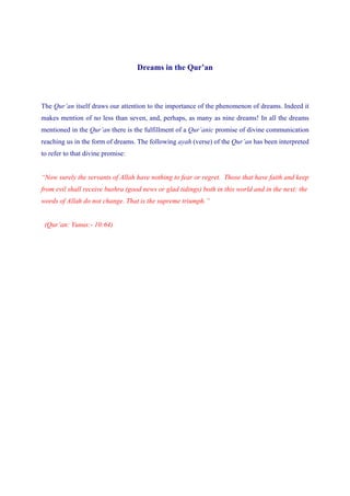 Dreams in the Qur’an



The Qur’an itself draws our attention to the importance of the phenomenon of dreams. Indeed it
makes mention of no less than seven, and, perhaps, as many as nine dreams! In all the dreams
mentioned in the Qur’an there is the fulfillment of a Qur’anic promise of divine communication
reaching us in the form of dreams. The following ayah (verse) of the Qur’an has been interpreted
to refer to that divine promise:


“Now surely the servants of Allah have nothing to fear or regret. Those that have faith and keep
from evil shall receive bushra (good news or glad tidings) both in this world and in the next: the
words of Allah do not change. That is the supreme triumph.”


 (Qur’an: Yunus:- 10:64)
 